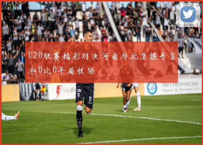 U20联赛精彩对决河南与北京握手言和0比0平局收场