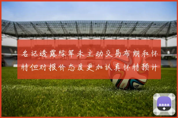 名记透露绿军未主动交易布朗和怀特但对报价态度更加认真怀特预计留队