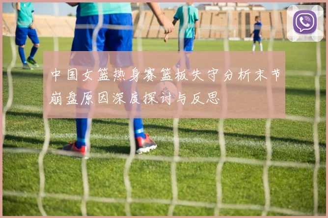 中国女篮热身赛篮板失守分析末节崩盘原因深度探讨与反思