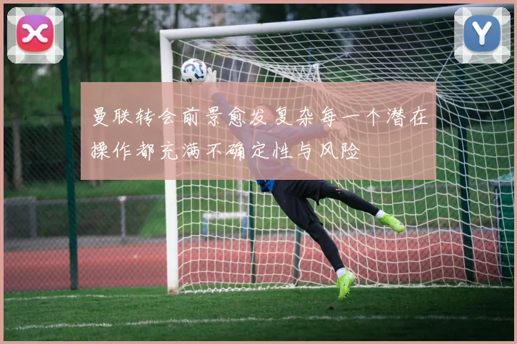 曼联转会前景愈发复杂每一个潜在操作都充满不确定性与风险