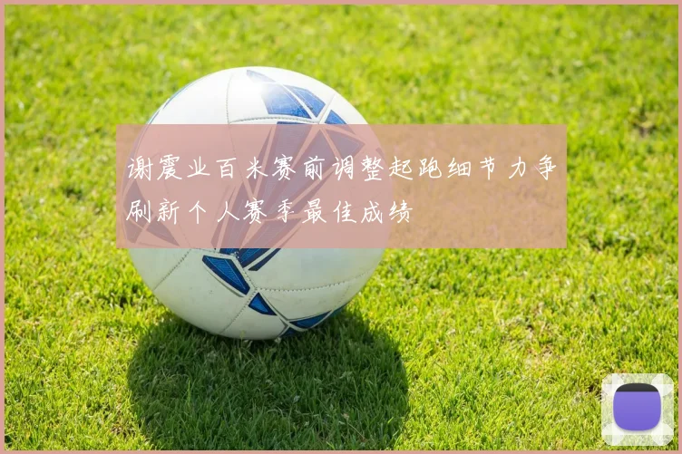 谢震业百米赛前调整起跑细节力争刷新个人赛季最佳成绩