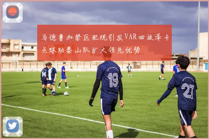 马德鲁加禁区犯规引发VAR回放泽卡点球助泰山队扩大领先优势