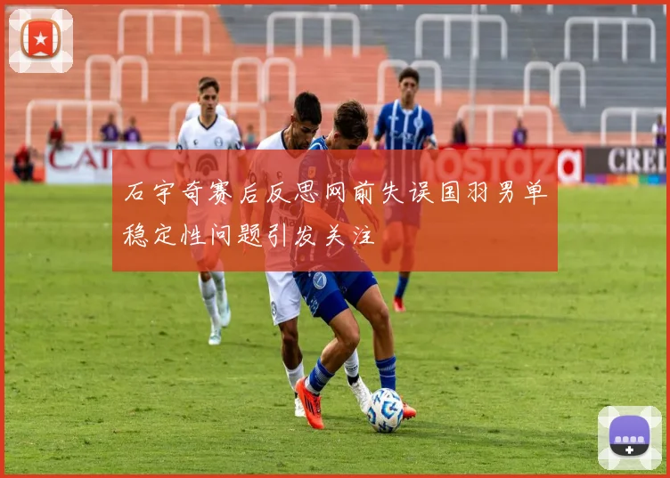 石宇奇赛后反思网前失误国羽男单稳定性问题引发关注