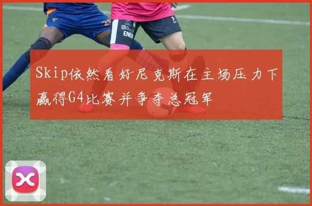 Skip依然看好尼克斯在主场压力下赢得G4比赛并争夺总冠军